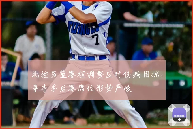 北控男篮赛程调整应对伤病困扰,争夺季后赛席位形势严峻