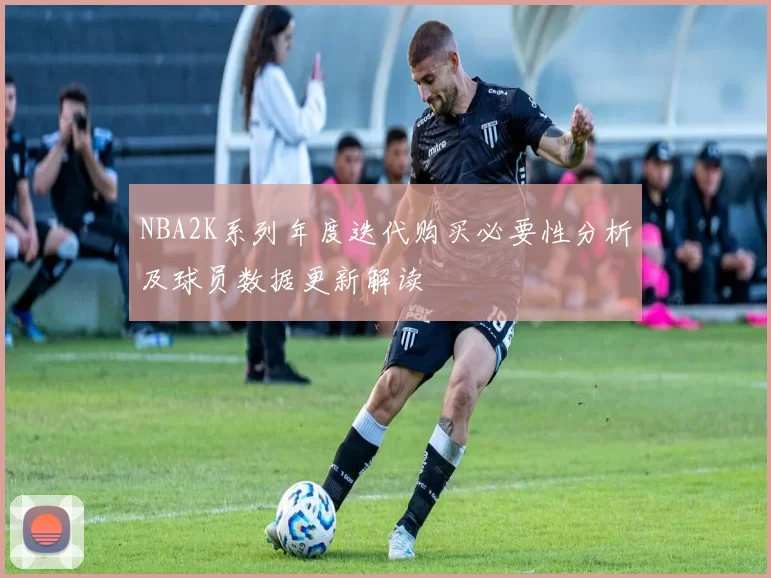 NBA2K系列年度迭代购买必要性分析及球员数据更新解读
