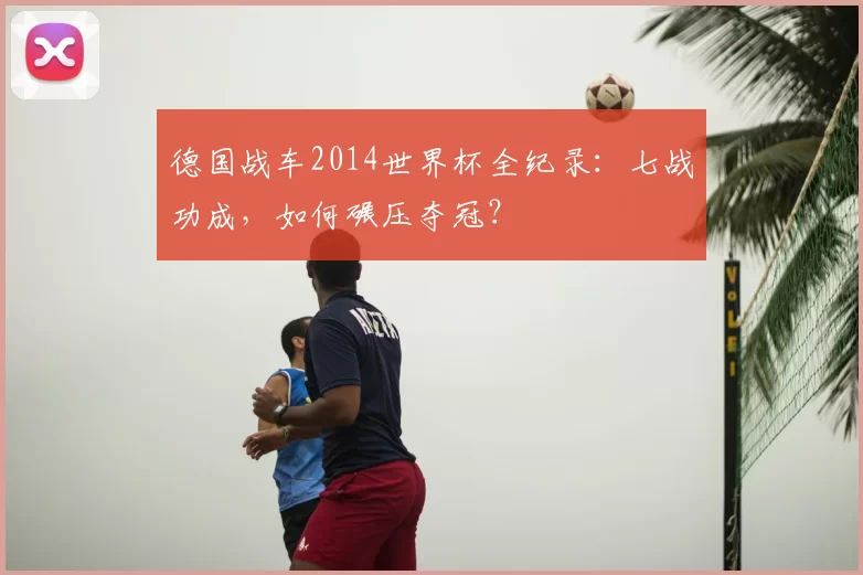 德国战车2014世界杯全纪录:七战功成,如何碾压夺冠?