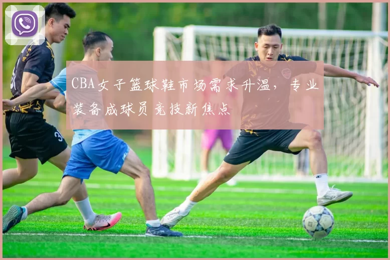 CBA女子篮球鞋市场需求升温,专业装备成球员竞技新焦点