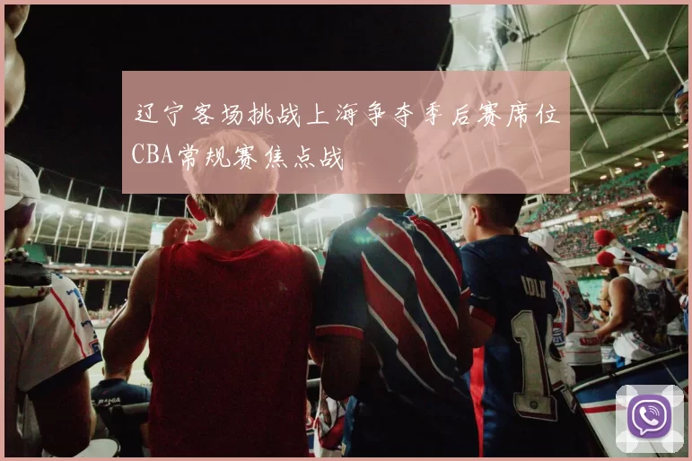辽宁客场挑战上海争夺季后赛席位CBA常规赛焦点战