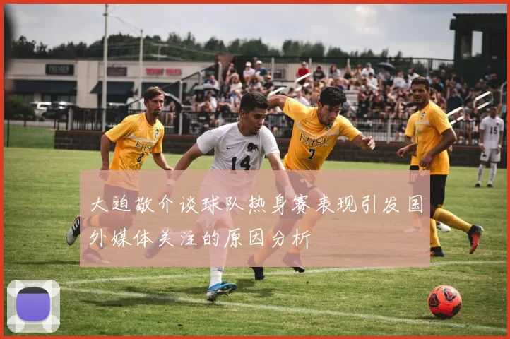 大迫敬介谈球队热身赛表现引发国外媒体关注的原因分析
