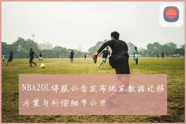 NBA2OL停服公告发布玩家数据迁移方案与补偿细节公开