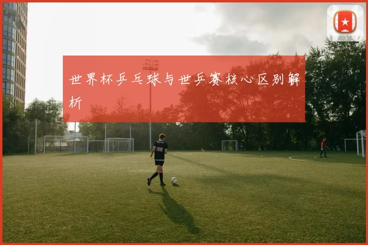 世界杯乒乓球与世乒赛核心区别解析