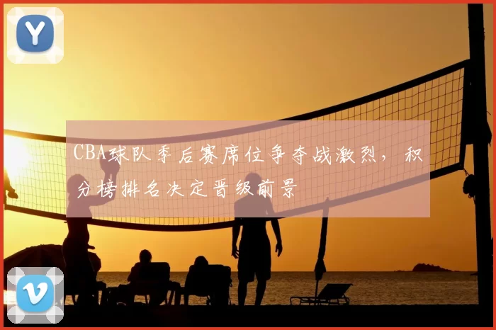 CBA球队季后赛席位争夺战激烈,积分榜排名决定晋级前景
