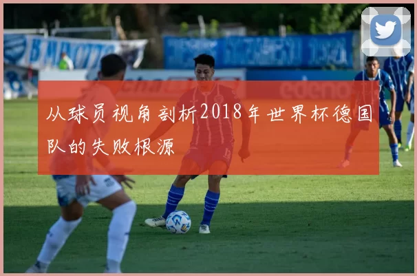 从球员视角剖析2018年世界杯德国队的失败根源