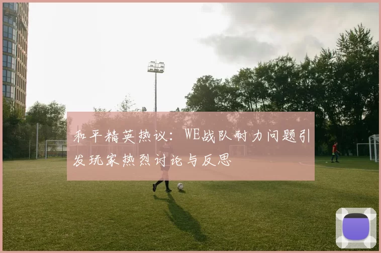 和平精英热议：WE战队耐力问题引发玩家热烈讨论与反思