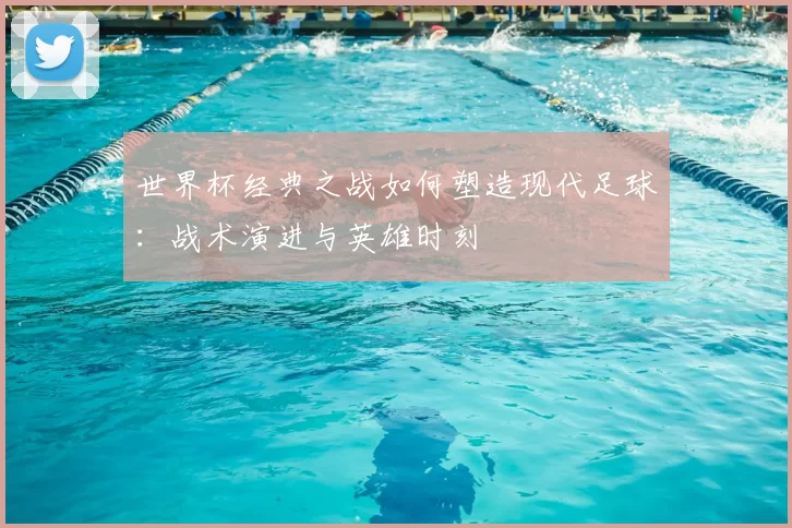 世界杯经典之战如何塑造现代足球:战术演进与英雄时刻
