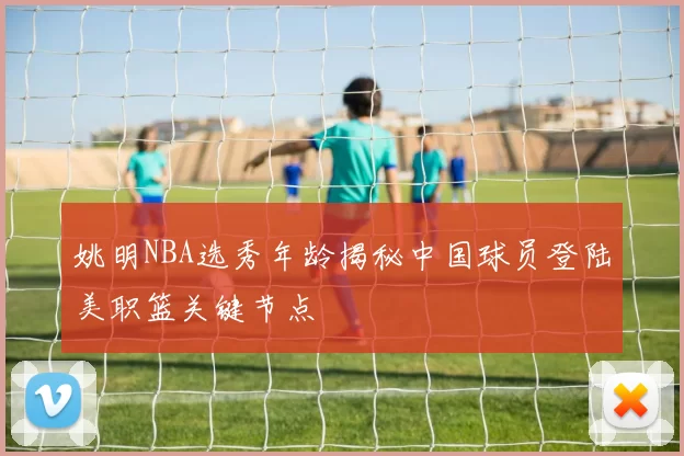 姚明NBA选秀年龄揭秘中国球员登陆美职篮关键节点