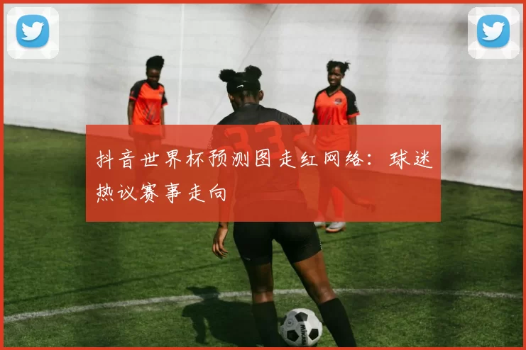 抖音世界杯预测图走红网络:球迷热议赛事走向