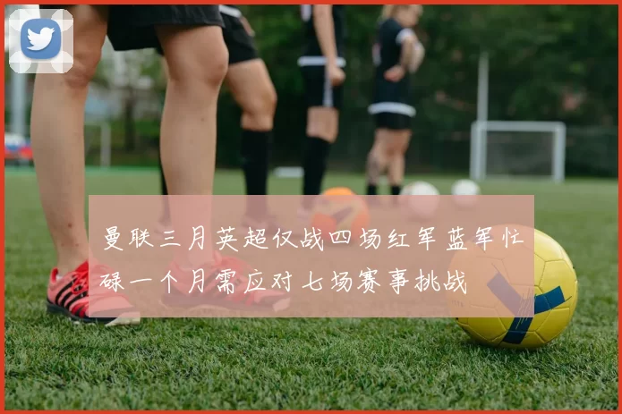 曼联三月英超仅战四场红军蓝军忙碌一个月需应对七场赛事挑战