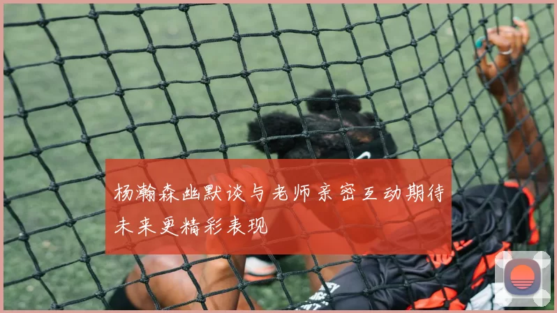 杨瀚森幽默谈与老师亲密互动期待未来更精彩表现