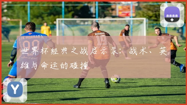 世界杯经典之战启示录:战术、英雄与命运的碰撞