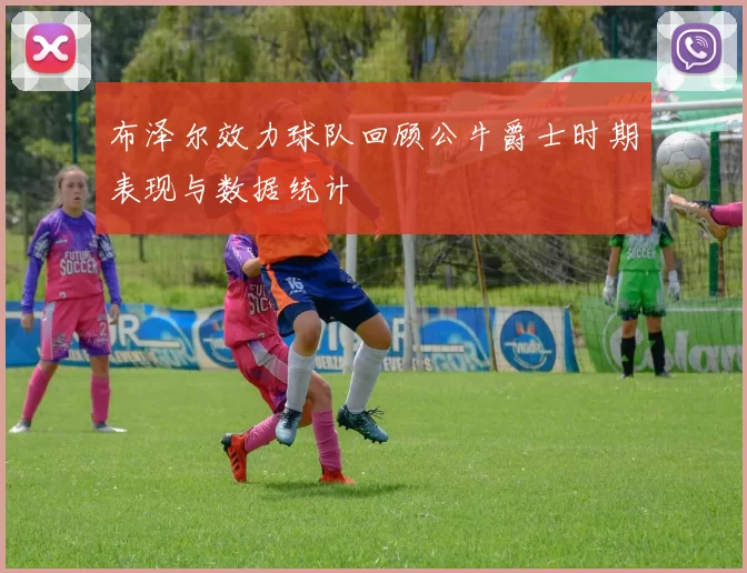 布泽尔效力球队回顾公牛爵士时期表现与数据统计