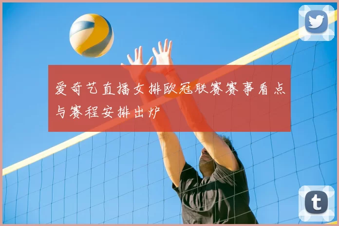 爱奇艺直播女排欧冠联赛赛事看点与赛程安排出炉