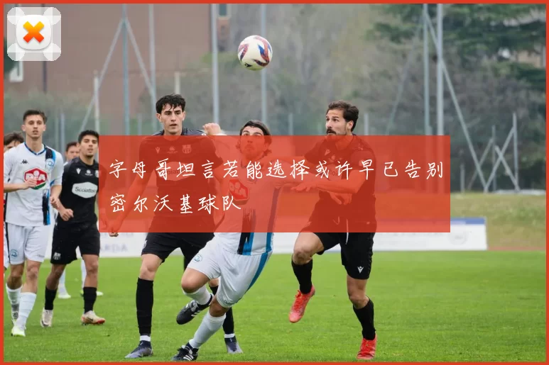 字母哥坦言若能选择或许早已告别密尔沃基球队
