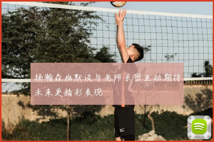 杨瀚森幽默谈与老师亲密互动期待未来更精彩表现