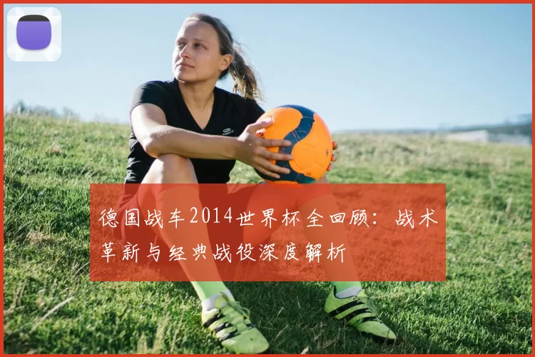 德国战车2014世界杯全回顾:战术革新与经典战役深度解析