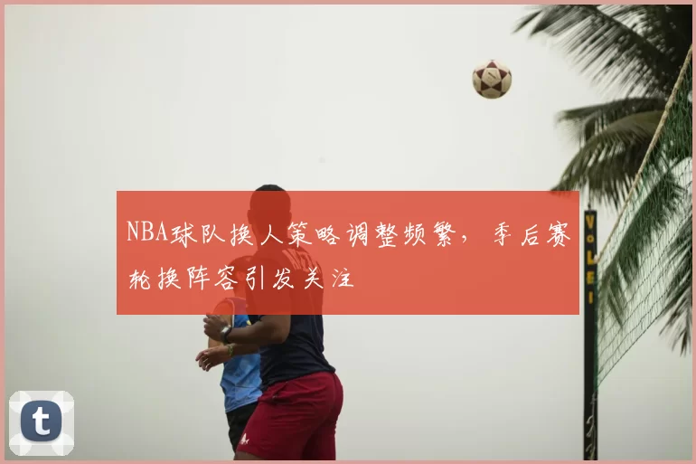 NBA球队换人策略调整频繁，季后赛轮换阵容引发关注