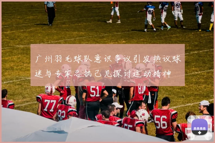 广州羽毛球队意识争议引发热议球迷与专家各执己见探讨运动精神
