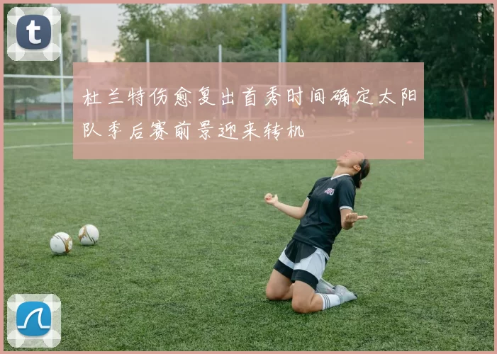 杜兰特伤愈复出首秀时间确定太阳队季后赛前景迎来转机