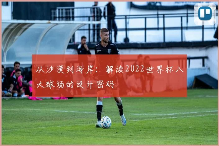 从沙漠到海岸:解读2022世界杯八大球场的设计密码