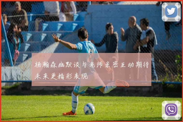 杨瀚森幽默谈与老师亲密互动期待未来更精彩表现
