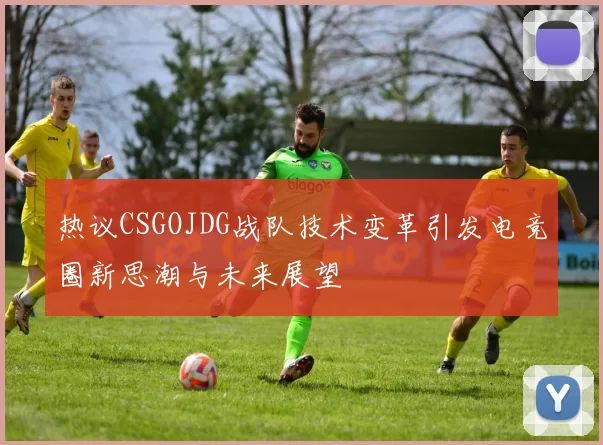 热议CSGOJDG战队技术变革引发电竞圈新思潮与未来展望