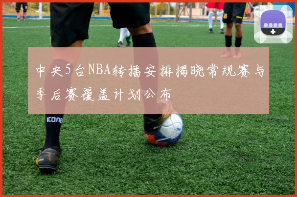 中央5台NBA转播安排揭晓常规赛与季后赛覆盖计划公布