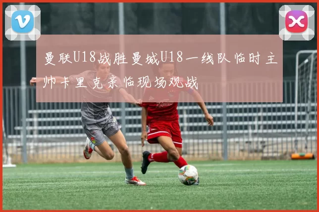 曼联U18战胜曼城U18一线队临时主帅卡里克亲临现场观战