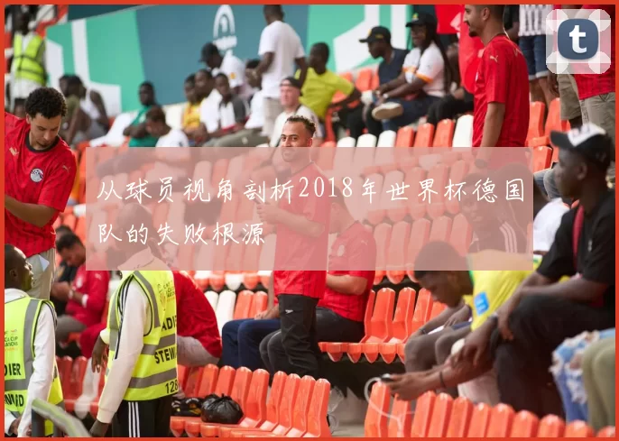 从球员视角剖析2018年世界杯德国队的失败根源