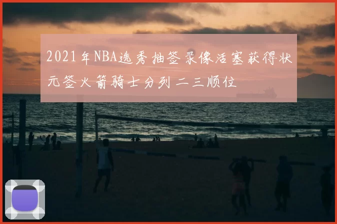 2021年NBA选秀抽签录像活塞获得状元签火箭骑士分列二三顺位