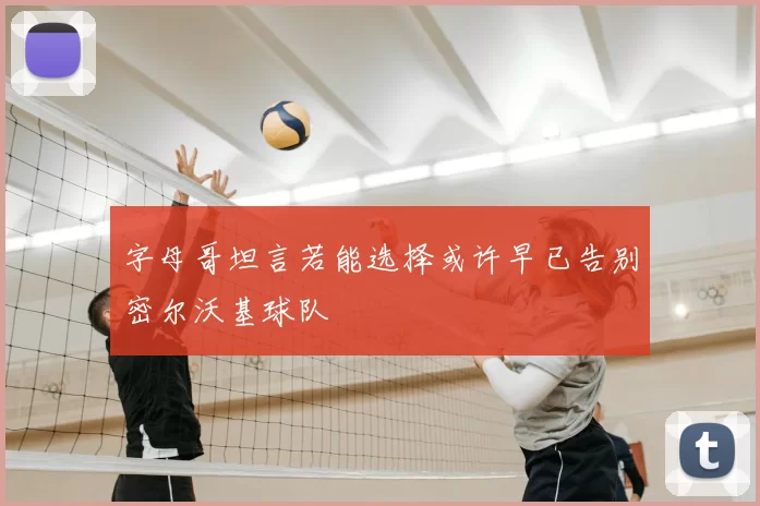 字母哥坦言若能选择或许早已告别密尔沃基球队