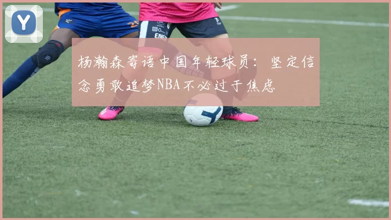 杨瀚森寄语中国年轻球员:坚定信念勇敢追梦NBA不必过于焦虑