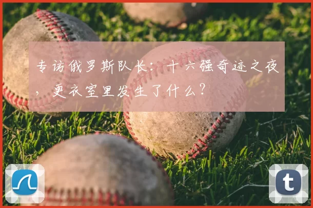 专访俄罗斯队长：十六强奇迹之夜，更衣室里发生了什么？