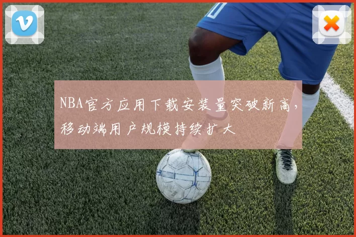NBA官方应用下载安装量突破新高，移动端用户规模持续扩大