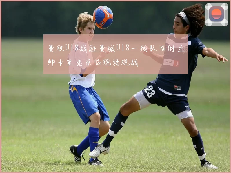 曼联U18战胜曼城U18一线队临时主帅卡里克亲临现场观战