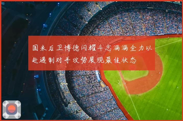 国米后卫博德闪耀斗志满满全力以赴遏制对手攻势展现最佳状态