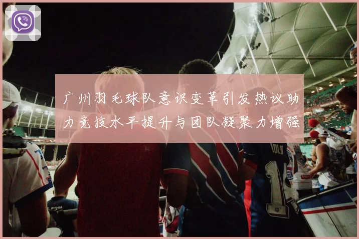 广州羽毛球队意识变革引发热议助力竞技水平提升与团队凝聚力增强