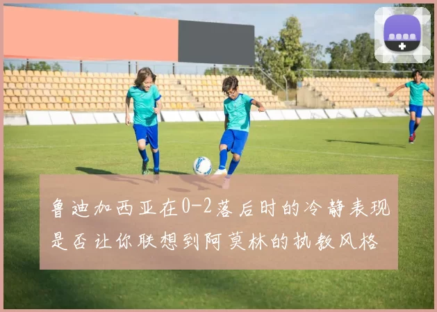 鲁迪加西亚在0-2落后时的冷静表现是否让你联想到阿莫林的执教风格
