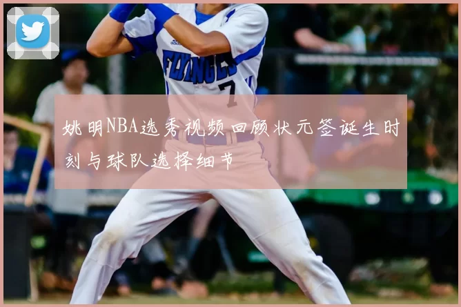 姚明NBA选秀视频回顾状元签诞生时刻与球队选择细节