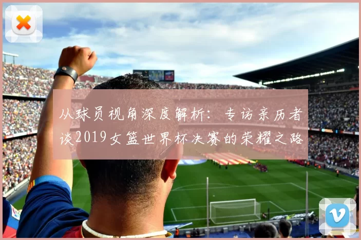 从球员视角深度解析：专访亲历者谈2019女篮世界杯决赛的荣耀之路