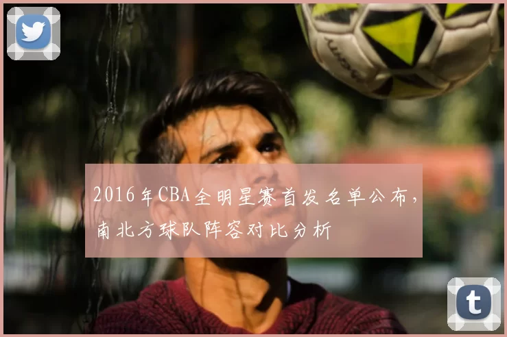 2016年CBA全明星赛首发名单公布，南北方球队阵容对比分析