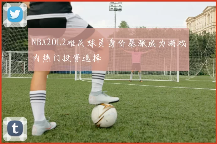 NBA2OL2难民球员身价暴涨成为游戏内热门投资选择