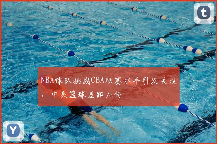 NBA球队挑战CBA联赛水平引发关注,中美篮球差距几何
