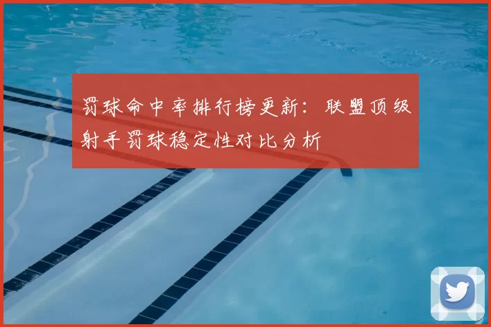 罚球命中率排行榜更新：联盟顶级射手罚球稳定性对比分析