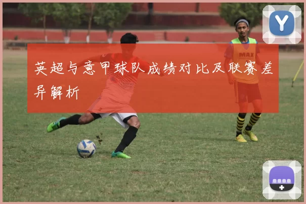 英超与意甲球队成绩对比及联赛差异解析
