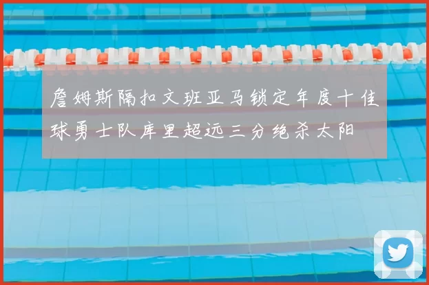 詹姆斯隔扣文班亚马锁定年度十佳球勇士队库里超远三分绝杀太阳