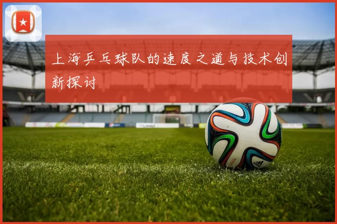 上海乒乓球队的速度之道与技术创新探讨