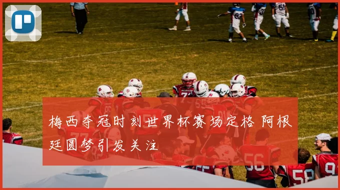 梅西夺冠时刻世界杯赛场定格 阿根廷圆梦引发关注